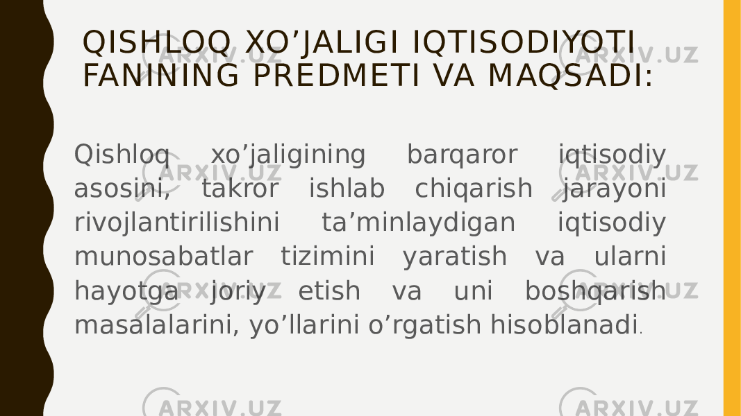 QISHLOQ XO’JALIGI IQTISODIYOTI FANINING PREDMETI VA MAQS ADI: Qishloq xo’jaligining barqaror iqtisodiy asosini, takror ishlab chiqarish jarayoni rivojlantirilishini ta’minlaydigan iqtisodiy munosabatlar tizimini yaratish va ularni hayotga joriy etish va uni boshqarish masalalarini, yo’llarini o’rgatish hisoblanadi . 