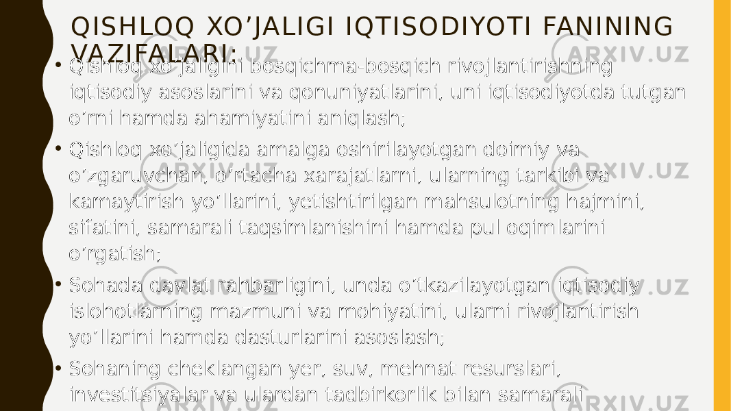 Q I S H LO Q XO ’ JA L I G I I Q T I S O D I YO T I FA N I N I N G VA Z I FA L A R I : • Qishloq xo’jaligini bosqichma-bosqich rivojlantirishning iqtisodiy asoslarini va qonuniyatlarini, uni iqtisodiyotda tutgan o’rni hamda ahamiyatini aniqlash; • Qishloq xo’jaligida amalga oshirilayotgan doimiy va o’zgaruvchan, o’rtacha xarajatlarni, ularning tarkibi va kamaytirish yo’llarini, yetishtirilgan mahsulotning hajmini, sifatini, samarali taqsimlanishini hamda pul oqimlarini o’rgatish; • Sohada davlat rahbarligini, unda o’tkazilayotgan iqtisodiy islohotlarning mazmuni va mohiyatini, ularni rivojlantirish yo’llarini hamda dasturlarini asoslash; • Sohaning cheklangan yer, suv, mehnat resurslari, investitsiyalar va ulardan tadbirkorlik bilan samarali foydalanish darajasiga iqtisodiy baho berish tartibini o’rganish, ularni takomillashtirish va rivojlantirish yo’llarini asoslab berish; • Tarmoqda iqtisodiy munosabatlarni amalga oshirishda foydalanilayotgan baholarning tizimini, tarkibini, mazmunini, daromad va foydani aniqlash, ularni oqilona taqsimlash yo’llarini ko’rsatish. 