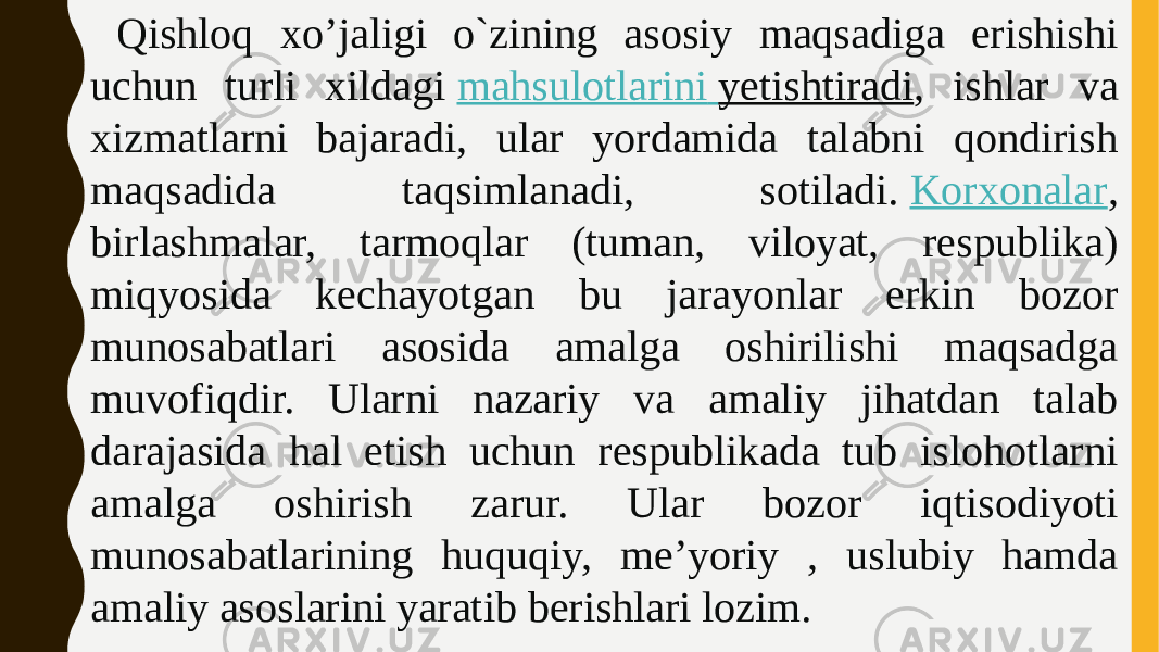  Qishloq xo’jaligi o`zining asosiy maqsadiga erishishi uchun turli xildagi  mahsulotlarini yetishtiradi , ishlar va xizmatlarni bajaradi, ular yordamida talabni qondirish maqsadida taqsimlanadi, sotiladi.  Korxonalar , birlashmalar, tarmoqlar (tuman, viloyat, respublika) miqyosida kechayotgan bu jarayonlar erkin bozor munosabatlari asosida amalga oshirilishi maqsadga muvofiqdir. Ularni nazariy va amaliy jihatdan talab darajasida hal etish uchun respublikada tub islohotlarni amalga oshirish zarur. Ular bozor iqtisodiyoti munosabatlarining huquqiy, me’yoriy , uslubiy hamda amaliy asoslarini yaratib berishlari lozim. 