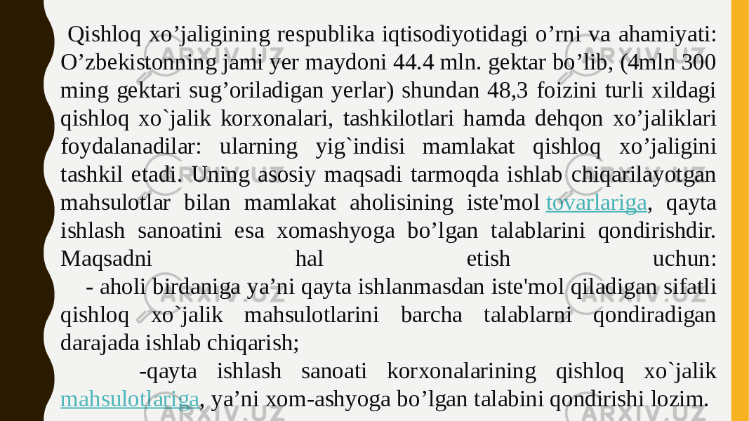  Qishloq xo’jaligining respublika iqtisodiyotidagi o’rni va ahamiyati: O’zbekistonning jami yer maydoni 44.4 mln. gektar bo’lib, (4mln 300 ming gektari sug’oriladigan yerlar) shundan 48,3 foizini turli xildagi qishloq xo`jalik korxonalari, tashkilotlari hamda dehqon xo’jaliklari foydalanadilar: ularning yig`indisi mamlakat qishloq xo’jaligini tashkil etadi. Uning asosiy maqsadi tarmoqda ishlab chiqarilayotgan mahsulotlar bilan mamlakat aholisining iste&#39;mol  tovarlariga , qayta ishlash sanoatini esa xomashyoga bo’lgan talablarini qondirishdir. Maqsadni hal etish uchun: - aholi birdaniga ya’ni qayta ishlanmasdan iste&#39;mol qiladigan sifatli qishloq xo`jalik mahsulotlarini barcha talablarni qondiradigan darajada ishlab chiqarish; -qayta ishlash sanoati korxonalarining qishloq xo`jalik mahsulotlariga , ya’ni xom-ashyoga bo’lgan talabini qondirishi lozim. 