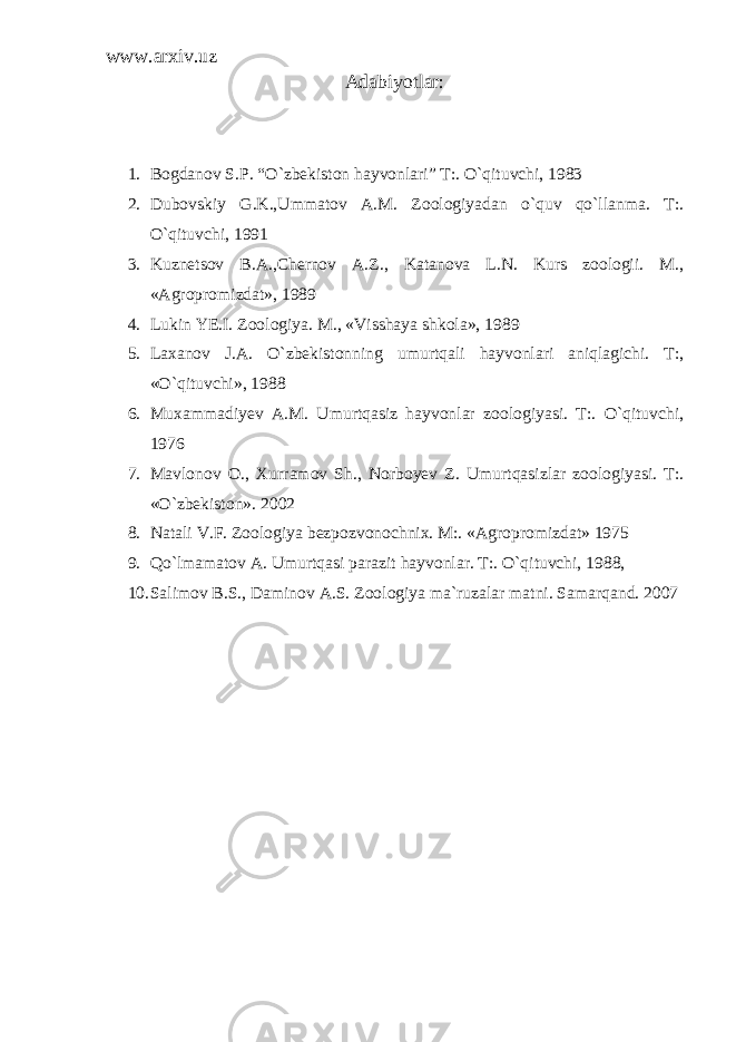 www.arxiv.uz Adabiyotlar: 1. Bogdanov S.P. “O`zbekiston hayvonlari” T:. O`qituvchi, 1983 2. Dubovskiy G.K.,Ummatov A.M. Zoologiyadan o`quv qo`llanma. T:. O`qituvchi, 1991 3. Kuznetsov B.A.,Chernov A.Z., Katanova L.N. Kurs zoologii. M., «Agropromizdat», 1989 4. Lukin YE.I. Zoologiya. M., «Visshaya shkola», 1989 5. Laxanov J.A. O`zbekistonning umurtqali hayvonlari aniqlagichi. T:, «O`qituvchi», 1988 6. Muxammadiyev A.M. Umurtqasiz hayvonlar zoologiyasi. T:. O`qituvchi, 1976 7. Mavlonov O., Xurramov Sh., Norboyev Z. Umurtqasizlar zoologiyasi. T:. «O`zbekiston». 2002 8. Natali V.F. Zoologiya bezpozvonochnix. M:. «Agropromizdat» 1975 9. Qo`lmamatov A. Umurtqasi parazit hayvonlar. T:. O`qituvchi, 1988, 10. Salimov B.S., Daminov A.S. Zoologiya ma`ruzalar matni. Samarqand. 2007 