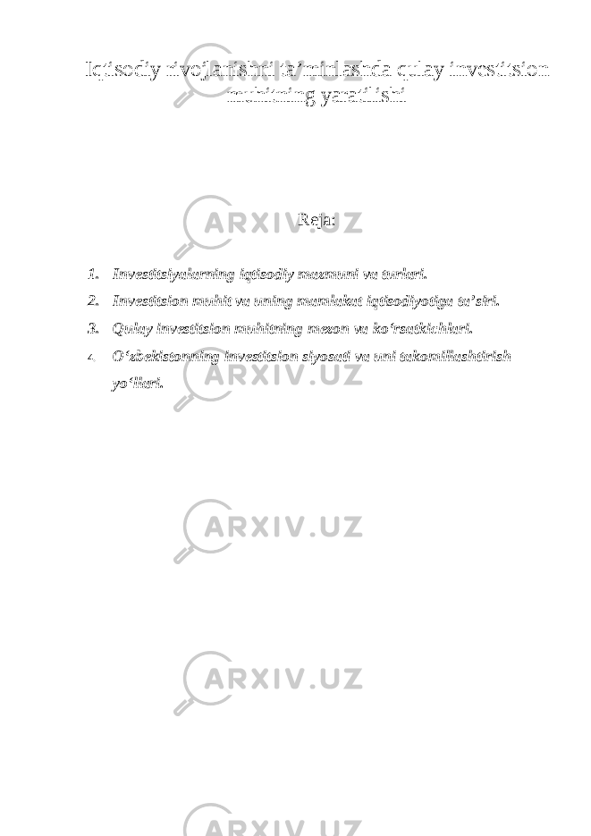 Iqtisodiy rivojlanishni ta’minlashda qulay investitsion muhitning yaratilishi Reja: 1. Investitsiyalarning iqtisodiy mazmuni va turlari. 2. Investitsion muhit va uning mamlakat iqtisodiyotiga ta’siri. 3. Qulay investitsion muhitning mezon va ko‘rsatkichlari. 4. O‘zbekistonning investitsion siyosati va uni takomillashtirish yo‘llari . 