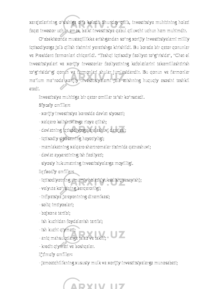 xarajatlarining o‘sishiga olib keladi. Shunday qilib, investitsiya muhitining holati faqat investor uchun emas, balki investitsiya qabul qiluvchi uchun ham muhimdir. O‘zbekistonda mustaqillikka erishgandan so‘ng xorijiy investitsiyalarni milliy iqtisodiyotga jalb qilish tizimini yaratishga kirishildi. Bu borada bir qator qonunlar va Prezident farmonlari chiqarildi. &#34;Tashqi iqtisodiy faoliyat to‘g‘risida&#34;, &#34;Chet el investitsiyalari va xorijiy investorlar faoliyatining kafolatlarini takomillashtirish to‘g‘risida&#34;gi qonun va farmonlari shular jumlasidandir. Bu qonun va farmonlar ma’lum ma’noda xorijiy investitsiyalarni jalb etishning huquqiy asosini tashkil etadi. Investitsiya muhitiga bir qator omillar ta’sir ko‘rsatadi . Siyosiy omillar: - xorijiy investitsiya borasida davlat siyosati; - xalqaro kelishuvlarga rioya qilish; - davlatning iqtisodiyotga aralashuvi darajasi; - iqtisodiy siyosatning hayotiyligi; - mamlakatning xalqaro shartnomalar tizimida qatnashuvi; - davlat apparatining ish faoliyati; - siyosiy hukumatning investitsiyalarga moyilligi. Iqtisodiy omillar: - iqtisodiyotning umumiy holati (yuksalish, pasayish); - valyuta ko‘rsining barqarorligi; - inflyatsiya jarayonining dinamikasi; - soliq imtiyozlari; - bojxona tartibi; - ish kuchidan foydalanish tartibi; - ish kuchi qiymati; - aniq mahsulotlarga talab va taklif; - kredit qiymati va boshqalar. Ijtimoiy omillar: - jamoatchilikning xususiy mulk va xorijiy investitsiyalarga munosabati; 