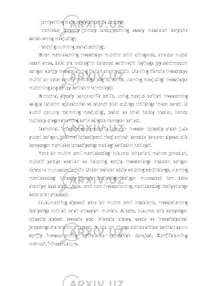 - jamiyatning mafkuraviy birdamlik darajasi; - mamlakat iqtisodiy-ijtimoiy taraqqiyotining asosiy masalalari bo‘yicha kelishuvning mavjudligi; - ishchi guruhining tashkilotchiligi . Biron mamlakatning investitsion muhitini tahlil qilinganda, amaldor nuqtai nazari emas, balki o‘z mablag‘ini daromad keltiruvchi loyihaga joylashtirmoqchi bo‘lgan xorijiy investorlarning fikrlari ahamiyatlidir. Ularning fikricha investitsiya muhiti bir qator zaruriy omillarga bog‘liq bo‘lib, ularning mavjudligi investitsiya muhitining eng qo‘lay bo‘lishini ta’minlaydi. Birinchisi , siyosiy barqarorlik bo‘lib, uning mavjud bo‘lishi investorning kelgusi ishlarini rejalashtirish va ishonch bilan oldinga intilishiga imkon beradi. U kuchli qonuniy tizimning mavjudligi, tashqi va ichki harbiy nizolar, hamda inqilobiy o‘zgarishlarning bo‘lmasligida namoyon bo‘ladi. Ikkinchisi , iqtisodiy samaradorlik . Har bir investor iqtisodiy o‘sish juda yuqori bo‘lgan, hukumat iqtisodiyotni rivojlantirish borasida barqaror siyosat olib borayotgan mamlakat iqtisodiyotiga mablag‘ sarflashni hohlaydi. Yana bir muhim omil mamlakatdagi hukumat rahbarlari, mehnat jamoalari, muholif partiya vakillari va halqning xorijiy investorlarga nisbatan bo‘lgan do‘stona munosabatlaridir . Undan tashqari oddiy xalqning xorijliklarga, ularning mamlakatdagi iqtisodiy-ijtimoiy faoliyatiga bo‘lgan munosabati ham katta ahamiyat kasb etadi. Ushbu omil ham investorlarning mamlakatdagi faoliyatlariga katta ta’sir o‘tkazadi. Hukumatning siyosati yana bir muhim omil hisoblanib, investorlarning faoliyatiga turli xil ta’sir o‘tkazishi mumkin. Albatta, hukumat olib borayotgan iqtisodiy siyosat bevosita yoki bilvosita biznes, savdo va investitsiyalash jarayoniga o‘z ta’sirini o‘tkazadi. Bunda uch jihatga alohida e’tibor berilishi zarur : xorijiy investorlarning loyihalarda qatnashish darajasi, Xorijliklarning mehnati, infrastruktura . 