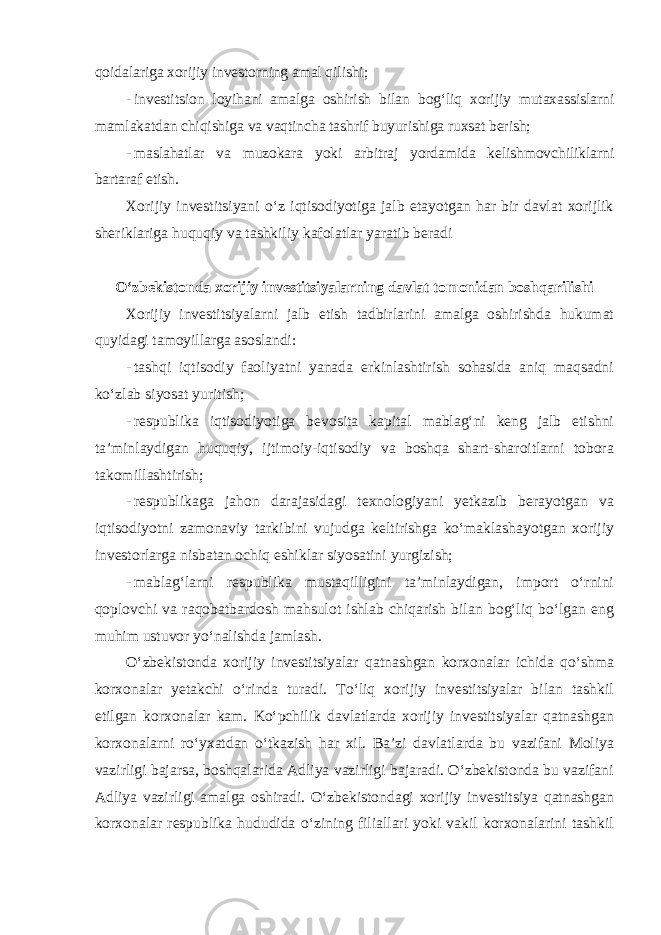 qoidalariga xorijiy investorning amal qilishi; - investitsion loyihani amalga oshirish bilan bog‘liq xorijiy mutaxassislarni mamlakatdan chiqishiga va vaqtincha tashrif buyurishiga ruxsat berish; - maslahatlar va muzokara yoki arbitraj yordamida kelishmovchiliklarni bartaraf etish. Xorijiy investitsiyani o‘z iqtisodiyotiga jalb etayotgan har bir davlat xorijlik sheriklariga huquqiy va tashkiliy kafolatlar yaratib beradi O‘zbekistonda xorijiy investitsiyalarning davlat tomonidan boshqarilishi Xorijiy investitsiyalarni jalb etish tadbirlarini amalga oshirishda hukumat quyidagi tamoyillarga asoslandi : - tashqi iqtisodiy faoliyatni yanada erkinlashtirish sohasida aniq maqsadni ko‘zlab siyosat yuritish; - respublika iqtisodiyotiga bevosita kapital mablag‘ni keng jalb etishni ta’minlaydigan huquqiy, ijtimoiy-iqtisodiy va boshqa shart-sharoitlarni tobora takomillashtirish; - respublikaga jahon darajasidagi texnologiyani yetkazib berayotgan va iqtisodiyotni zamonaviy tarkibini vujudga keltirishga ko‘maklashayotgan xorijiy investorlarga nisbatan ochiq eshiklar siyosatini yurgizish; - mablag‘larni respublika mustaqilligini ta’minlaydigan, import o‘rnini qoplovchi va raqobatbardosh mahsulot ishlab chiqarish bilan bog‘liq bo‘lgan eng muhim ustuvor yo‘nalishda jamlash. O‘zbekistonda xorijiy investitsiyalar qatnashgan korxonalar ichida qo‘shma korxonalar yetakchi o‘rinda turadi. To‘liq xorijiy investitsiyalar bilan tashkil etilgan korxonalar kam. Ko‘pchilik davlatlarda xorijiy investitsiyalar qatnashgan korxonalarni ro‘yxatdan o‘tkazish har xil. Ba’zi davlatlarda bu vazifani Moliya vazirligi bajarsa, boshqalarida Adliya vazirligi bajaradi. O‘zbekistonda bu vazifani Adliya vazirligi amalga oshiradi. O‘zbekistondagi xorijiy investitsiya qatnashgan korxonalar respublika hududida o‘zining filiallari yoki vakil korxonalarini tashkil 