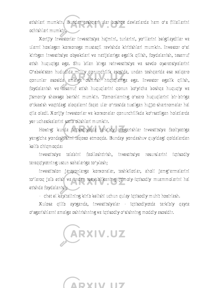 etishlari mumkin. Bundan tashqari ular boshqa davlatlarda ham o‘z filiallarini ochishlari mumkin. Xorijiy investorlar investitsiya hajmini, turlarini, yo‘llarini belgilaydilar va ularni hoxlagan korxonaga mustaqil ravishda kiritishlari mumkin. Investor o‘zi kiritgan investitsiya obyektlari va natijalariga egalik qilish, foydalanish, tasarruf etish huquqiga ega. Shu bilan birga reinvestitsiya va savdo operatsiyalarini O‘zbekiston hududida milliy qonunchilik asosida, undan tashqarida esa xalqaro qonunlar asosida amalga oshirish huquqlariga ega. Investor egalik qilish, foydalanish va tasarruf etish huquqlarini qonun bo‘yicha boshqa huquqiy va jismoniy shaxsga berishi mumkin. Tomonlarning o‘zaro huquqlarini bir-biriga o‘tkazish vaqtidagi aloqalarni faqat ular o‘rtasida tuzilgan hujjat-shartnomalar hal qila oladi. Xorijiy investorlar va korxonalar qonunchilikda ko‘rsatilgan holatlarda yer uchastkalarini sotib olishlari mumkin. Hozirgi kunda iqtisodiyotda tarkibiy o‘zgarishlar investitsiya faoliyatiga yangicha yondashishni taqozo etmoqda. Bunday yondashuv quyidagi qoidalardan kelib chiqmoqda: investitsiya talabini faollashtirish, investitsiya resurslarini iqtisodiy taraqqiyotning ustun sohalariga to‘plash; investitsion jarayonlarga korxonalar, tashkilotlar, aholi jamg‘armalarini to‘laroq jalb etish va undan respublikaning ijtimoiy-iqtisodiy muammolarini hal etishda foydalanish; - chet el kapitalining kirib kelishi uchun qulay iqtisodiy muhit hozirlash. Xulosa qilib aytganda, investitsiyalar - iqtisodiyotda tarkibiy qayta o‘zgarishlarni amalga oshirishning va iqtisodiy o‘sishning moddiy asosidir. 