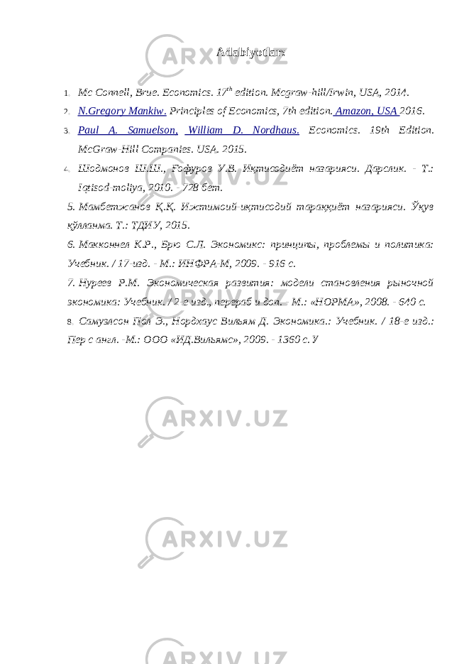 Adabiyotlar : 1. Mc Connell, Brue. Economics. 17 th edition. Mcgraw-hill/Irwin, USA, 2014. 2. N.Gregory Mankiw. Principles of Economics, 7th edition. Amazon, USA 2016. 3. Paul A. Samuelson, William D. Nordhaus. Economics. 19th Edition. McGraw-Hill Companies. USA. 2015. 4. Шодмонов Ш.Ш., Ғофуров У.В. Иқтисодиёт назарияси. Дарслик. - Т.: Iqtisod - moliya , 2010. - 728 бет. 5. Мамбетжанов Қ.Қ. Ижтимоий-иқтисодий тараққиёт назарияси. Ўқув қўлланма. Т.: ТДИУ, 2015. 6. Макконнел К.Р., Брю С.Л. Экономикс: принципы, проблемы и политика: Учебник. / 17-изд. - М.: ИНФРА-М, 2009. - 916 с. 7. Нуреев Р.М. Экономическая развития: модели становления рыночной экономика: Учебник. / 2-е изд., перераб и доп. - М.: «НОРМА», 2008. - 640 с. 8. Самуэлсон Пол Э., Нордхаус Вильям Д. Экономика.: Учебник. / 18-е изд.: Пер с англ. -М.: ООО «ИД.Вильямс», 2009. - 1360 с. У 