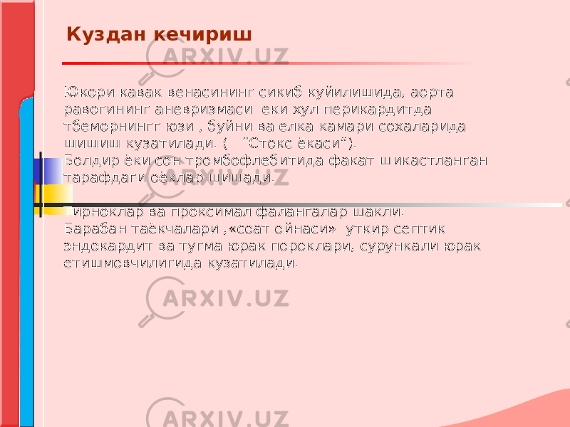 Юкори кавак венасининг сикиб куйилишида, аорта равогининг аневризмаси еки хул перикардитда тбеморнингг юзи , буйни ва елка камари сохаларида шишиш кузатилади. ( “Стокс ёкаси”). Болдир ёки сон тромбофлебитида факат шикастланган тарафдаги оёклар шишади. Тирноклар ва проксимал фалангалар шакли. Барабан таёкчалари ,«соат ойнаси» уткир септик эндокардит ва тугма юрак пороклари, сурункали юрак етишмовчилигида кузатилади. Куздан кечириш 