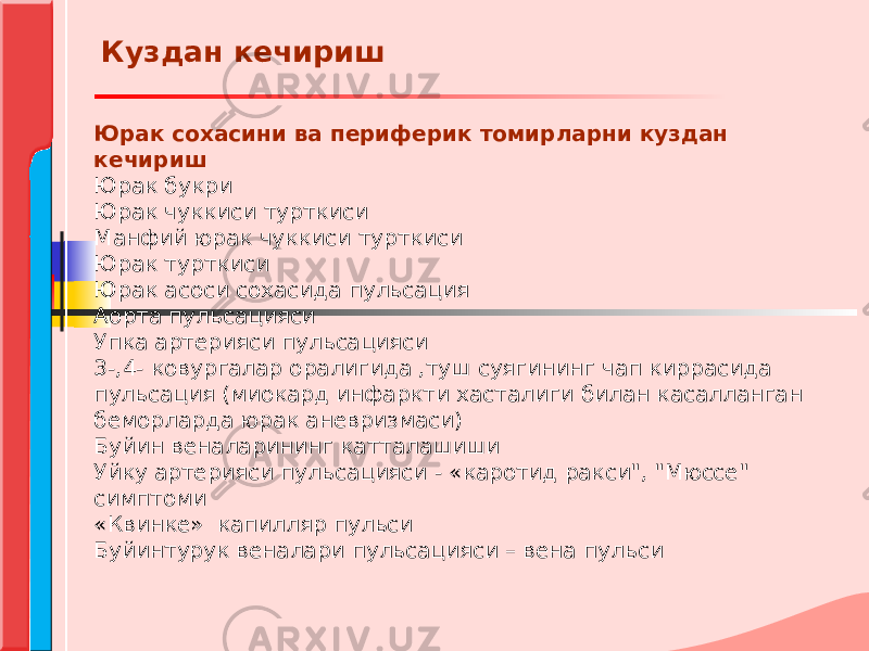 Юрак сохасини ва периферик томирларни куздан кечириш Юрак букри Юрак чуккиси турткиси Манфий юрак чуккиси турткиси Юрак турткиси Юрак асоси сохасида пульсация Аорта пульсацияси Упка артерияси пульсацияси 3-,4- ковургалар оралигида ,туш суягининг чап киррасида пульсация (миокард инфаркти хасталиги билан касалланган беморларда юрак аневризмаси) Буйин веналарининг катталашиши Уйку артерияси пульсацияси - «каротид ракси&#34;, &#34;Мюссе&#34; симптоми «Квинке» капилляр пульси Буйинтурук веналари пульсацияси – вена пульси Куздан кечириш 