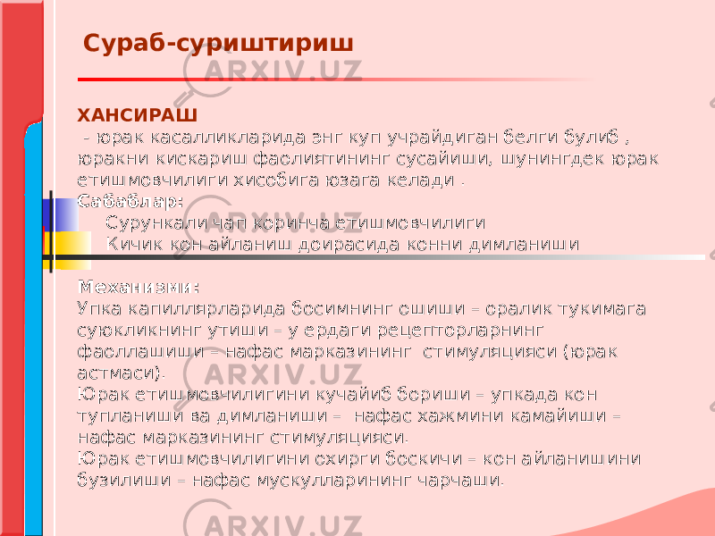 ХАНСИРАШ   - юрак касалликларида энг куп учрайдиган белги булиб , юракни кискариш фаолиятининг сусайиши, шунингдек юрак етишмовчилиги хисобига юзага келади .  Сабаблар: Сурункали чап коринча етишмовчилиги Кичик кон айланиш доирасида конни димланиши   Механизми: Упка капиллярларида босимнинг ошиши – оралик тукимага суюкликнинг утиши – у ердаги рецепторларнинг фаоллашиши – нафас марказининг стимуляцияси (юрак астмаси). Юрак етишмовчилигини кучайиб бориши – упкада кон тупланиши ва димланиши – нафас хажмини камайиши – нафас марказининг стимуляцияси. Юрак етишмовчилигини охирги боскичи – кон айланишини бузилиши – нафас мускулларининг чарчаши. Сураб-суриштириш 