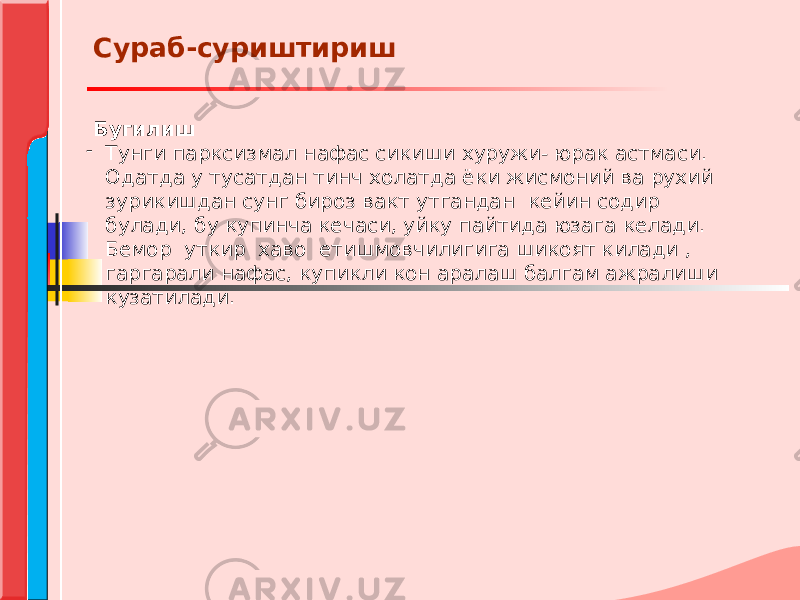  Бугилиш - Тунги парксизмал нафас сикиши хуружи- юрак астмаси. Одатда у тусатдан тинч холатда ёки жисмоний ва рухий зурикишдан сунг бироз вакт утгандан кейин содир булади, бу купинча кечаси, уйку пайтида юзага келади. Бемор уткир хаво етишмовчилигига шикоят килади , гаргарали нафас, купикли кон аралаш балгам ажралиши кузатилади.Сураб-суриштириш 