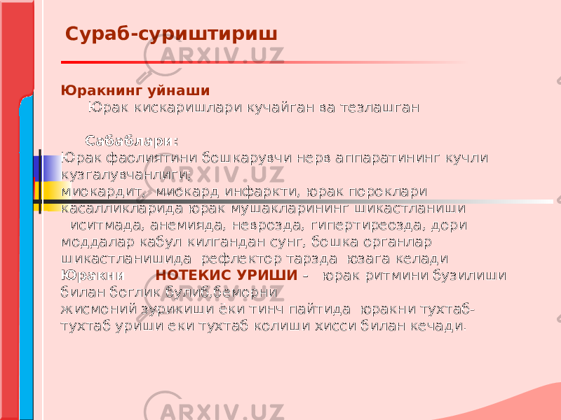 Юракнинг уйнаши Юрак кискаришлари кучайган ва тезлашган Сабаблари: Юрак фаолиятини бошкарувчи нерв аппаратининг кучли кузгалувчанлиги; миокардит, миокард инфаркти, юрак пороклари касалликларида юрак мушакларининг шикастланиши иситмада, анемияда, неврозда, гипертиреозда, дори моддалар кабул килгандан сунг, бошка органлар шикастланишида рефлектор тарзда юзага келади Юракни НОТЕКИС УРИШИ - юрак ритмини бузилиши билан боглик булиб,беморни жисмоний зурикиши ёки тинч пайтида юракни тухтаб- тухтаб уриши еки тухтаб колиши хисси билан кечади. Сураб-суриштириш 