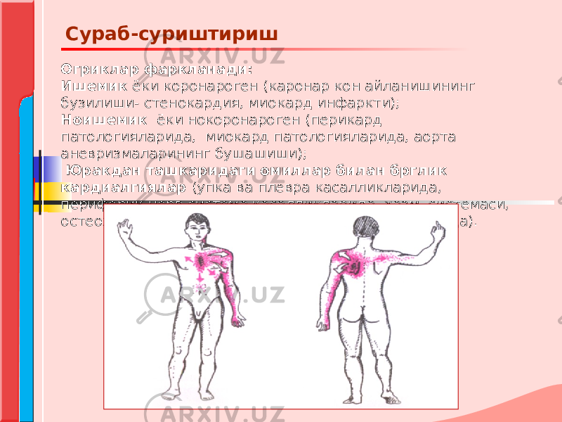 Огриклар фаркланади: Ишемик ёки коронароген (каронар кон айланишининг бузилиши- стенокардия, миокард инфаркти); Ноишемик ёки нокоронароген (перикард патологияларида, миокард патологияларида, аорта аневризмаларининг бушашиши); Юракдан ташкаридаги омиллар билан брглик кардиалгиялар (упка ва плевра касалликларида, периферик нерв система касалликларида, хазм системаси, остеохондроз, суяк-мушак системаси касалликларида). Сураб-суриштириш 