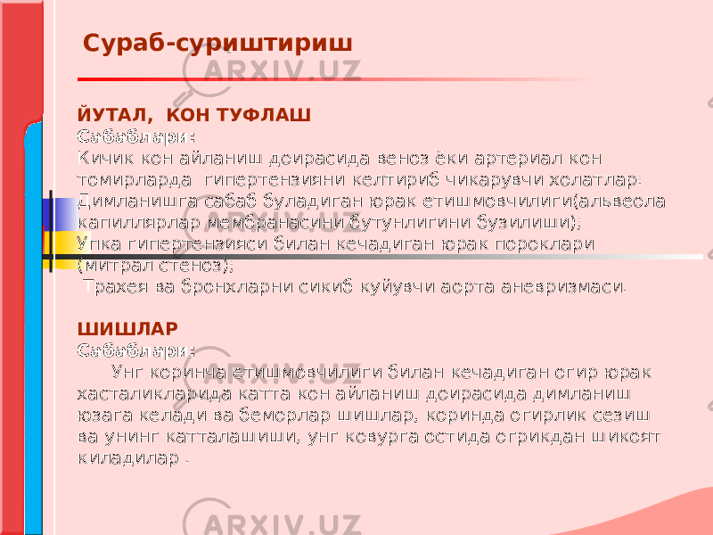 ЙУТАЛ, КОН ТУФЛАШ Сабаблари: Кичик кон айланиш доирасида веноз ёки артериал кон томирларда гипертензияни келтириб чикарувчи холатлар: Димланишга сабаб буладиган юрак етишмовчилиги(альвеола капиллярлар мембранасини бутунлигини бузилиши); Упка гипертензияси билан кечадиган юрак пороклари (митрал стеноз); Трахея ва бронхларни сикиб куйувчи аорта аневризмаси. ШИШЛАР Сабаблари: Унг коринча етишмовчилиги билан кечадиган огир юрак хасталикларида катта кон айланиш доирасида димланиш юзага келади ва беморлар шишлар, коринда огирлик сезиш ва унинг катталашиши, унг ковурга остида огрикдан шикоят киладилар . Сураб-суриштириш 