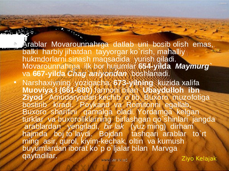 • Arablar Movarounnahrga datlab uni bosib olish emas, balki harbiy jihatdan tayyorgar ko`rish, mahalliy hukmdorlarni sinash maqsadida yurish qiladi. Movarounnahrga ilk bor hujumlar 654-yilda Maymurg` va 667-yilda Chag`aniyondan boshlanadi. • Narshaxiyning yozigacha, 673-yilning kuzida xalifa Muoviya I (661-680) farmoni bilan Ubaydulloh ibn Ziyod Amudaryodan kechib o`tib, Buxoro muzofotiga bostirib kiradi. Poykand va Romitonni egallab, Buxoro sharifini qamalga oladi. Yordamga kelgan turklar va buxoroliklarning birlashgan qo`shinlari jangda arablardan yengiladi, bir lak (yuz ming) dirham hajmda boj to`laydi. Bojdan tashqari arablar to`rt ming asir, qurol, kiyim-kechak, oltin va kumush buyumlardan iborat ko`p o`ljalar bilan Marvga qaytadilar. Ziyo Kelajak www.arxiv.uz 