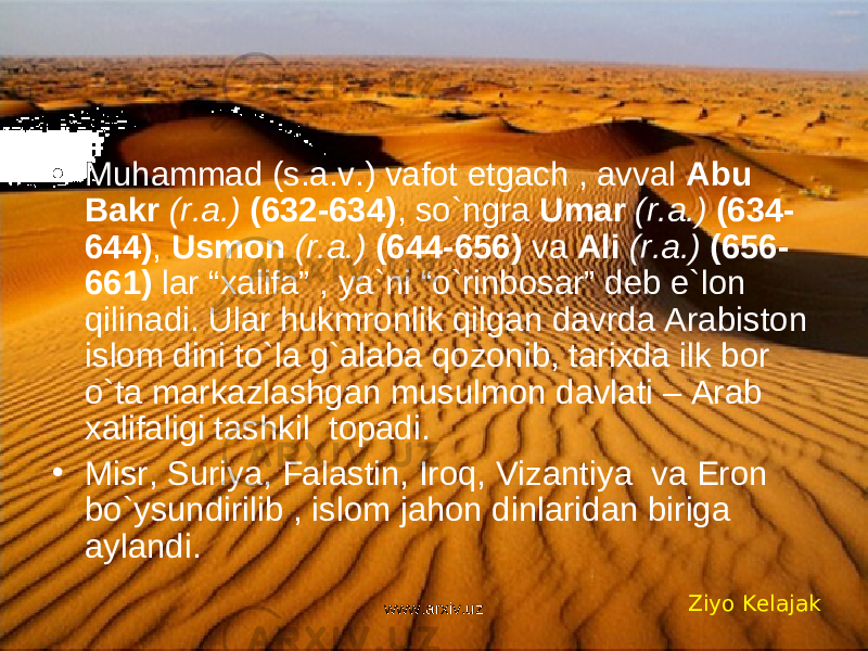 • Muhammad (s.a.v.) vafot etgach , avval Abu Bakr (r.a.) (632-634) , so`ngra Umar (r.a.) (634- 644) , Usmon (r.a.) (644-656) va Ali (r.a.) (656- 661) lar “xalifa” , ya`ni “o`rinbosar” deb e`lon qilinadi. Ular hukmronlik qilgan davrda Arabiston islom dini to`la g`alaba qozonib, tarixda ilk bor o`ta markazlashgan musulmon davlati – Arab xalifaligi tashkil topadi. • Misr, Suriya, Falastin, Iroq, Vizantiya va Eron bo`ysundirilib , islom jahon dinlaridan biriga aylandi. Ziyo Kelajak www.arxiv.uz 