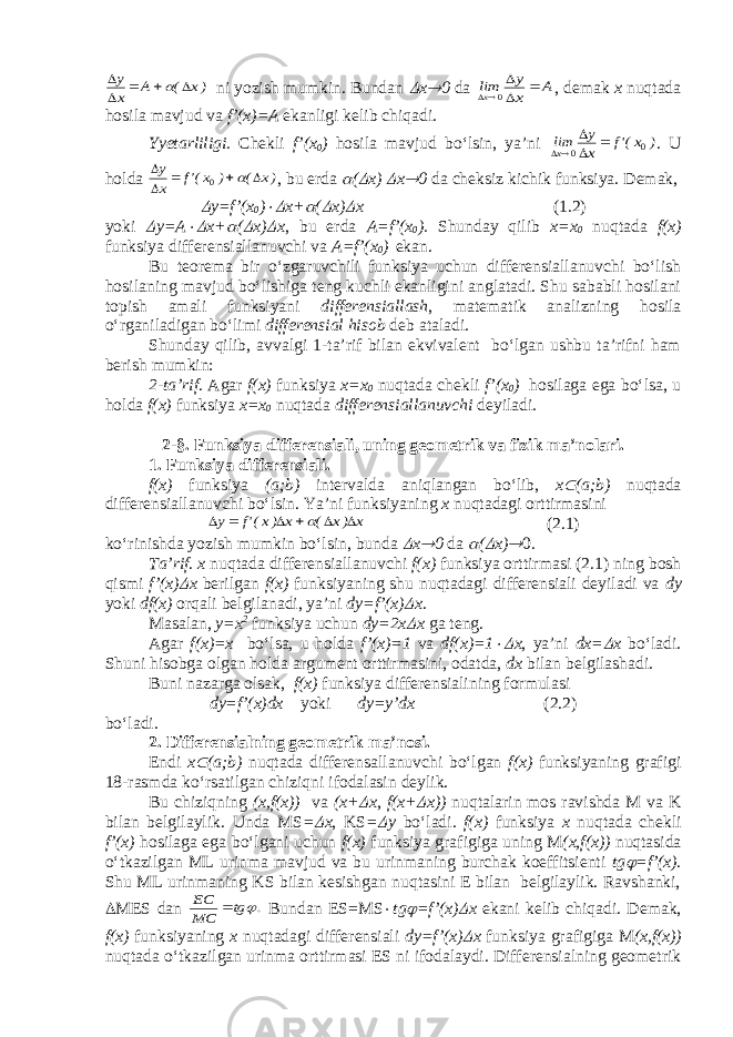 )x ( A x у       ni yozish mumkin. Bundan  x  0 da A x y limx     0 , demak x nuqtada hosila mavjud va f’(x)=A ekanligi kelib chiqadi. Yyetarliligi. Chekli f’(x 0 ) hosila mavjud bo‘lsin, ya’ni ) x(&#39;f x y limx 0 0     . U holda )x ( ) x(&#39;f x y       0 , bu erda  (  x)  x  0 da cheksiz kichik funksiya. Demak,  y=f’(x 0 )  x+  (  x)  x ( 1. 2) yoki  y=A  x+  (  x)  x , bu erda A=f’(x 0 ). Shunday qilib x=x 0 nuqtada f(x) funksiya differensiallanuvchi va A=f’(x 0 ) ekan. Bu teorema bir o‘zgaruvchili funksiya uchun differensiallanuvchi bo‘lish hosilaning mavjud bo‘lishiga teng kuchli ekanligini anglatadi. Shu sababli hosilani topish amali funksiyani differensiallash , matematik analizning hosila o‘rganiladigan bo‘limi differensial hisob deb ataladi. Shunday qilib, avvalgi 1-ta’rif bilan ekvivalent bo‘lgan ushbu ta’rifni ham berish mumkin: 2-ta’rif . Agar f(x) funksiya x=x 0 nuqtada chekli f’(x 0 ) hosilaga ega bo‘lsa, u holda f(x) funksiya x=x 0 nuqtada differensiallanuvchi deyiladi. 2-§ . Funksiya differensiali , uning geometrik va fizik ma’nolari. 1. Funksiya differensiali . f(x) funksiya (a;b) intervalda aniqlangan bo‘lib, x  (a;b) nuqtada differensiallanuvchi bo‘lsin. Ya’ni funksiyaning x nuqtadagi orttirmasini x )x ( x )x(&#39;f y        (2 . 1) ko‘rinishda yozish mumkin bo‘lsin, bunda  x  0 da  (  x)  0. Ta’rif . x nuqtada differensiallanuvchi f(x) funksiya orttirmasi (2. 1 ) ning bosh qismi f’(x)  x berilgan f(x) funksiyaning shu nuqtadagi differensiali deyiladi va dy yoki df(x) orqali belgilanadi, ya’ni dy=f’(x)  x . Masalan, y=x 2 funksiya uchun dy=2x  x ga teng. Agar f(x)=x bo‘lsa, u holda f’(x)=1 va df(x)=1  x , ya’ni dx=  x bo‘ladi. Shuni hisobga olgan holda argument orttirmasini, odatda, dx bilan belgilashadi. Buni nazarga olsak, f(x) funksiya differensialining formulasi dy=f’(x)dx yoki dy=y’dx (2.2) bo‘ladi. 2. Differensialning geometrik ma’nosi. Endi x  (a;b) nuqtada differensallanuvchi bo‘lgan f(x) funksiyaning grafigi 18-rasmda ko‘rsatilgan chiziqni ifodalasin deylik. Bu chiziqning (x,f(x)) va (x+  x , f(x+  x)) nuqtalarin mos ravishda M va K bilan belgilaylik. Unda MS =  x , KS =  y bo‘ladi. f(x) funksiya x nuqtada chekli f’(x) hosilaga ega bo‘lgani uchun f(x) funksiya grafigiga uning M (x,f(x)) nuqtasida o‘tkazilgan ML urinma mavjud va bu urinmaning burchak koeffitsienti tg  =f’(x). Shu ML urinmaning KS bilan kesishgan nuqtasini E bilan belgilaylik. Ravshanki,  MES dan . tg MC EC   Bundan ES=MS  tg  =f’(x)  x ekani kelib chiqadi. Demak, f(x) funksiyaning x nuqtadagi differensiali dy=f’(x)  x funksiya grafigiga M (x,f(x)) nuqtada o‘tkazilgan urinma orttirmasi ES ni ifodalaydi. Differensialning geometrik 