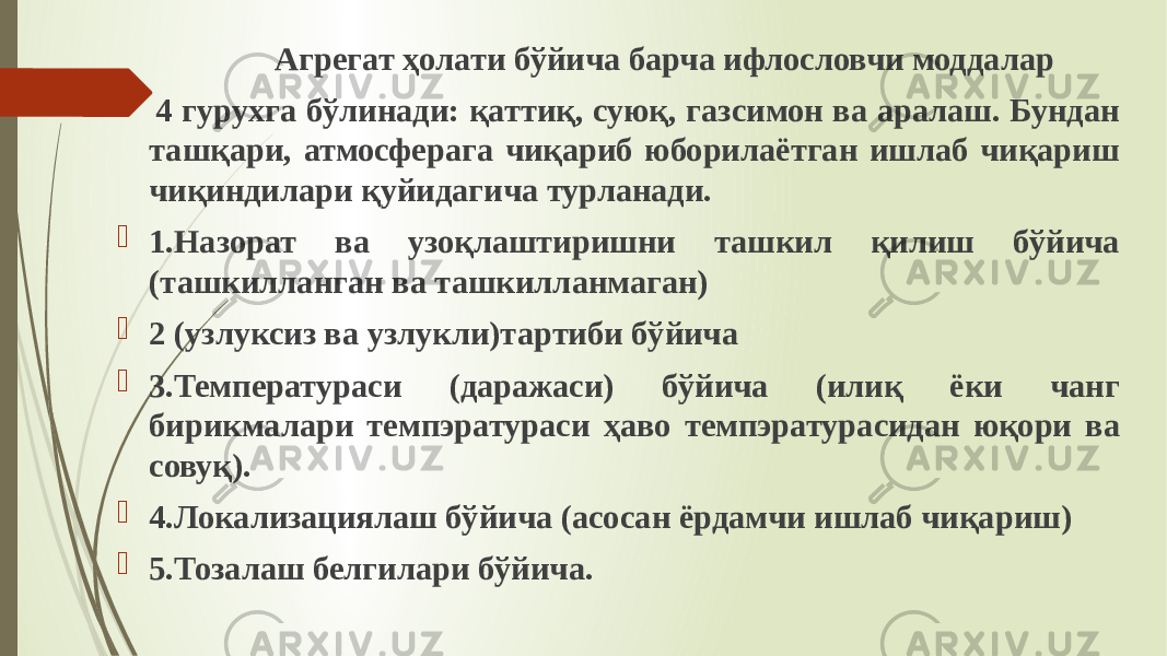  Агрегат ҳолати бўйича барча ифлословчи моддалар 4 гурухга бўлинади: қаттиқ, суюқ, газсимон ва аралаш. Бундан ташқари, атмосферага чиқариб юборилаётган ишлаб чиқариш чиқиндилари қуйидагича турланади.  1.Назорат ва узоқлаштиришни ташкил қилиш бўйича (ташкилланган ва ташкилланмаган)  2 (узлуксиз ва узлукли)тартиби бўйича  3.Температураси (даражаси) бўйича (илиқ ёки чанг бирикмалари темпэратураси ҳаво темпэратурасидан юқори ва совуқ).  4.Локализациялаш бўйича (асосан ёрдамчи ишлаб чиқариш)  5.Тозалаш белгилари бўйича. 