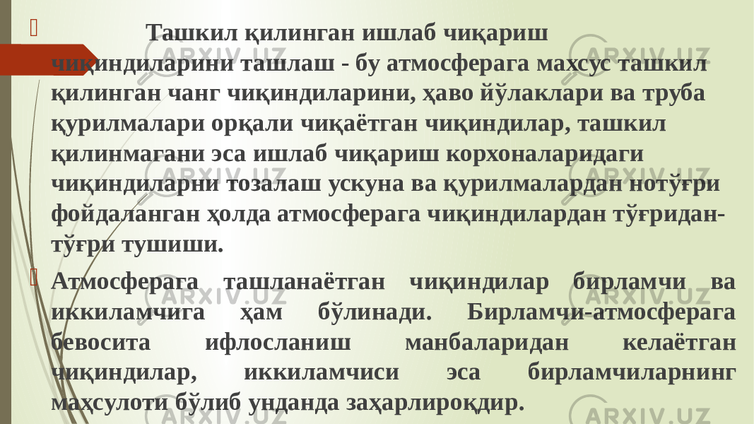  Ташкил қилинган ишлаб чиқариш чиқиндиларини ташлаш - бу атмосферага махсус ташкил қилинган чанг чиқиндиларини, ҳаво йўлаклари ва труба қурилмалари орқали чиқаётган чиқиндилар, ташкил қилинмагани эса ишлаб чиқариш корхоналаридаги чиқиндиларни тозалаш ускуна ва қурилмалардан нотўғри фойдаланган ҳолда атмосферага чиқиндилардан тўғридан- тўғри тушиши.  Атмосферага ташланаётган чиқиндилар бирламчи ва иккиламчига ҳам бўлинади. Бирламчи-атмосферага бевосита ифлосланиш манбаларидан келаётган чиқиндилар, иккиламчиси эса бирламчиларнинг маҳсулоти бўлиб унданда заҳарлироқдир. 