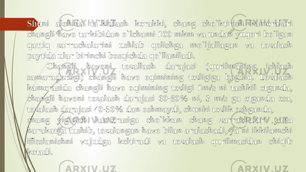 Shuni alohida ta`kidlash kerakki, chang cho`ktirish kameralari changli havo tarkibidan o`lchami 100 mkm va undan yuqori bo`lgan qattiq zarrachalarini ushlab qolishga mo`ljallagan va tozalash paytida ular birinchi bosqichda qo`llaniladi. Changli havoni tozallash darajasi (qurilmaning ishlash samaradorligi) changli havo oqimining tezligiga bog’liq. Tozalash kamerasida changli havo oqimining tezligi 1m/s ni tashkil etganda, changli havoni tozalash darajasi 60-80% ni, 3 m/s ga etganda esa, tozalash darajasi 40-50% dan oshmaydi, chunki tezlik oshganda, chang yig’gich kamerasiga cho`kkan chang zarrachalari yana harakatga tushib, tozalangan havo bilan aralashadi, ya`ni ikkilamchi ifloslanishni vujudga keltiradi va tozalash qurilmasidan chiqib ketadi. 