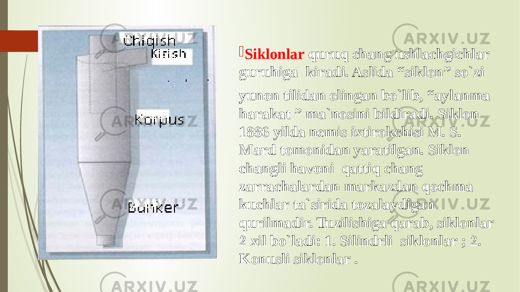  Siklonlar quruq chang ushlachgichlar guruhiga kiradi. Aslida “siklon” so`zi yunon tilidan olingan bo`lib, “aylanma harakat ” ma`nosini bildiradi. Siklon 1886 yilda nemis ixtirokchisi M. S. Mard tomonidan yaratilgan. Siklon changli havoni qattiq chang zarrachalardan markazdan qochma kuchlar ta`sirida tozalaydigan qurilmadir. Tuzilishiga qarab, siklonlar 2 xil bo`ladi: 1. Silindrli siklonlar ; 2. Konusli siklonlar . 