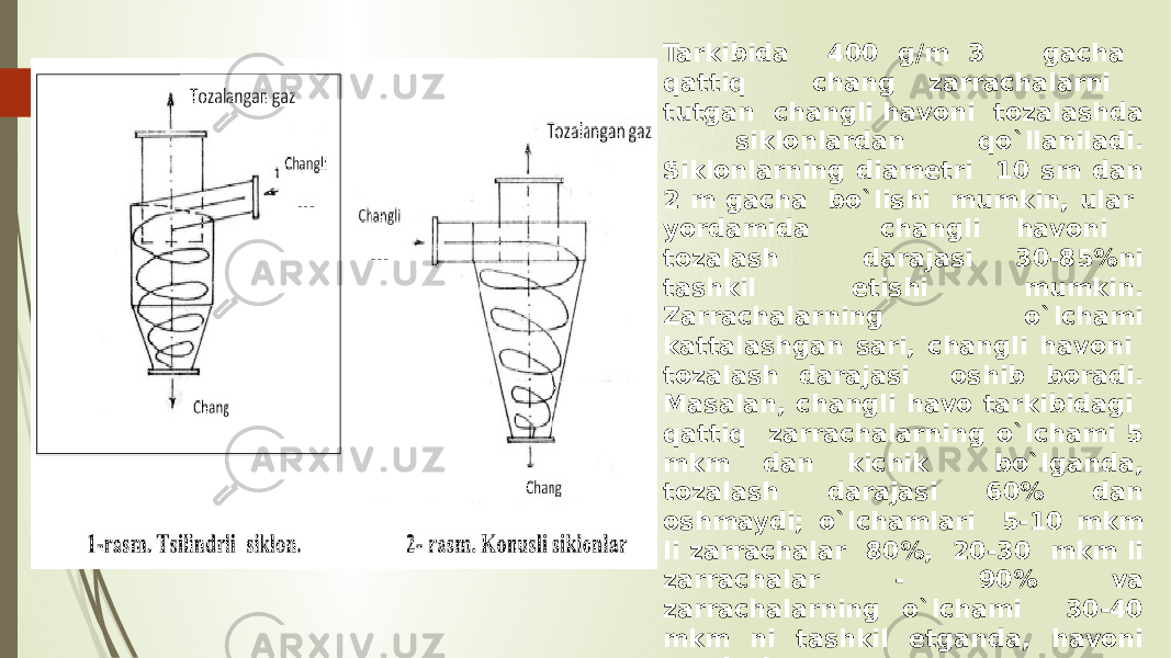 Tarkibida 400 g/m 3 gacha qattiq chang zarrachalarni tutgan changli havoni tozalashda siklonlardan qo`llaniladi. Siklonlarning diametri 10 sm dan 2 m gacha bo`lishi mumkin, ular yordamida changli havoni tozalash darajasi 30-85%ni tashkil etishi mumkin. Zarrachalarning o`lchami kattalashgan sari, changli havoni tozalash darajasi oshib boradi. Masalan, changli havo tarkibidagi qattiq zarrachalarning o`lchami 5 mkm dan kichik bo`lganda, tozalash darajasi 60% dan oshmaydi; o`lchamlari 5-10 mkm li zarrachalar 80%, 20-30 mkm li zarrachalar - 90% va zarrachalarning o`lchami 30-40 mkm ni tashkil etganda, havoni tozalash darajasi 95% ni tashkil etishi mumkin. 