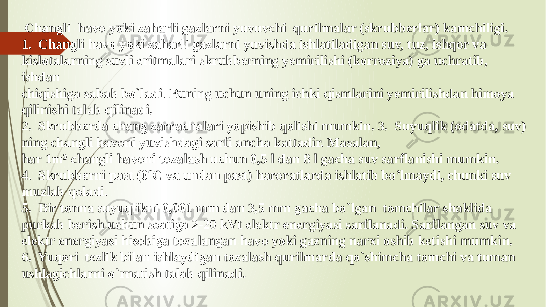  Changli havo yoki zaharli gazlarni yuvuvchi qurilmalar (skrubberlar) kamchiligi. 1. Changli havo yoki zaharli gazlarni yuvishda ishlatiladigan suv, tuz, ishqor va kislotalarning suvli eritmalari skrubberning yemirilishi (korroziya) ga uchratib, ishdan chiqishiga sabab bo`ladi. Buning uchun uning ichki qismlarini yemirilishdan himoya qilinishi talab qilinadi. 2. Skrubberda chang zarrachalari yopishib qolishi mumkin. 3. Suyuqlik (odatda, suv) ning changli havoni yuvishdagi sarfi ancha kattadir. Masalan, har 1m³ changli havoni tozalash uchun 0,5 l dan 8 l gacha suv sarflanishi mumkin. 4. Skrubberni past (0ºC va undan past) haroratlarda ishlatib bo’lmaydi, chunki suv muzlab qoladi. 5. Bir tonna suyuqlikni 0,001 mm dan 3,5 mm gacha bo`lgan tomchilar shaklida purkab berish uchun soatiga 2-20 kVt elektr energiyasi sarflanadi. Sarflangan suv va elektr energiyasi hisobiga tozalangan havo yoki gazning narxi oshib ketishi mumkin. 6. Yuqori tezlik bilan ishlaydigan tozalash qurilmarda qo`shimcha tomchi va tuman ushlagichlarni o`rnatish talab qilinadi. 