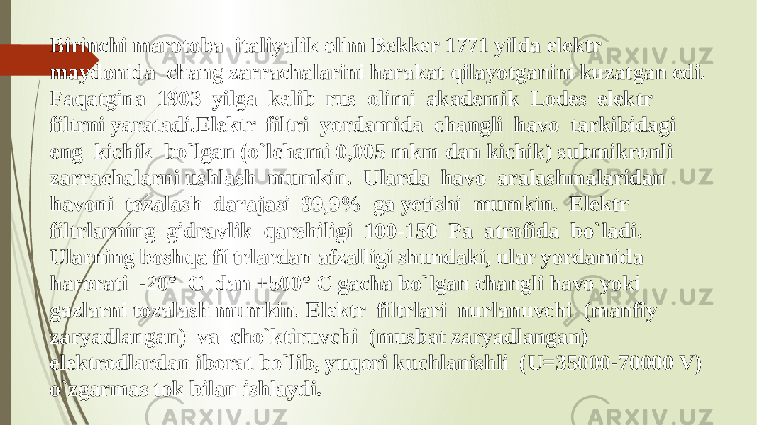 Birinchi marotoba italiyalik olim Bekker 1771 yilda elektr maydonida chang zarrachalarini harakat qilayotganini kuzatgan edi. Faqatgina 1903 yilga kelib rus olimi akademik Lodes elektr filtrni yaratadi.Elektr filtri yordamida changli havo tarkibidagi eng kichik bo`lgan (o`lchami 0,005 mkm dan kichik) submikronli zarrachalarni ushlash mumkin. Ularda havo aralashmalaridan havoni tozalash darajasi 99,9% ga yetishi mumkin. Elektr filtrlarning gidravlik qarshiligi 100-150 Pa atrofida bo`ladi. Ularning boshqa filtrlardan afzalligi shundaki, ular yordamida harorati -20° C dan +500° C gacha bo`lgan changli havo yoki gazlarni tozalash mumkin. Elektr filtrlari nurlanuvchi (manfiy zaryadlangan) va cho`ktiruvchi (musbat zaryadlangan) elektrodlardan iborat bo`lib, yuqori kuchlanishli (U=35000-70000 V) o`zgarmas tok bilan ishlaydi. 