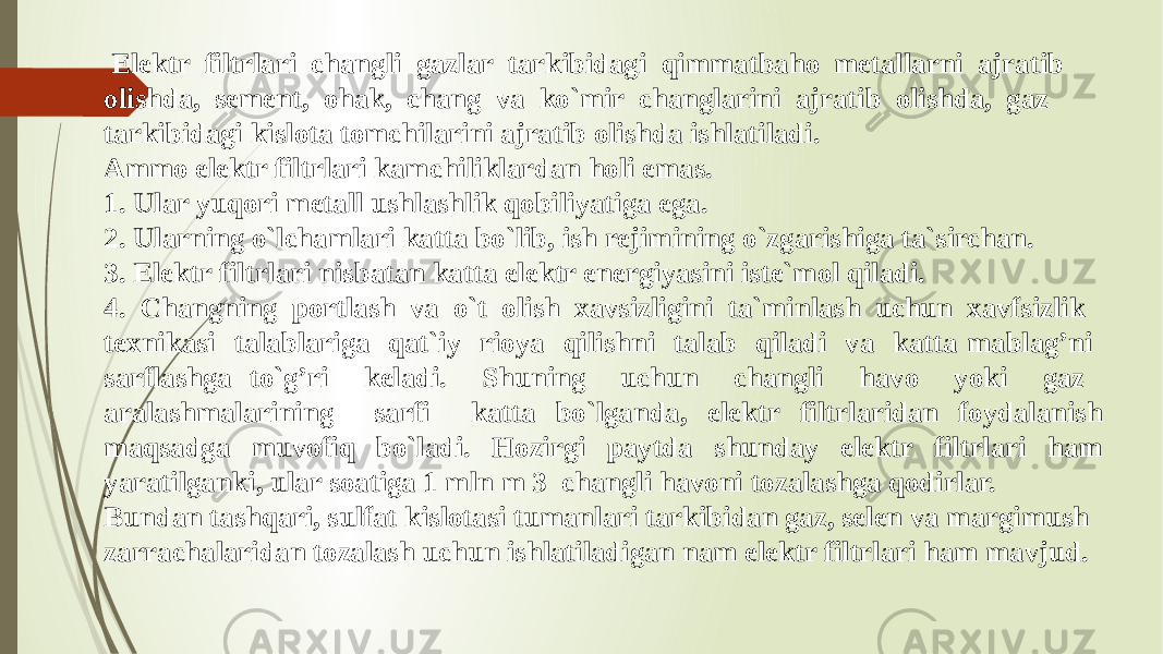  Elektr filtrlari changli gazlar tarkibidagi qimmatbaho metallarni ajratib olishda, sement, ohak, chang va ko`mir changlarini ajratib olishda, gaz tarkibidagi kislota tomchilarini ajratib olishda ishlatiladi. Ammo elektr filtrlari kamchiliklardan holi emas. 1. Ular yuqori metall ushlashlik qobiliyatiga ega. 2. Ularning o`lchamlari katta bo`lib, ish rejimining o`zgarishiga ta`sirchan. 3. Elektr filtrlari nisbatan katta elektr energiyasini iste`mol qiladi. 4. Changning portlash va o`t olish xavsizligini ta`minlash uchun xavfsizlik texnikasi talablariga qat`iy rioya qilishni talab qiladi va katta mablag’ni sarflashga to`g’ri keladi. Shuning uchun changli havo yoki gaz aralashmalarining sarfi katta bo`lganda, elektr filtrlaridan foydalanish maqsadga muvofiq bo`ladi. Hozirgi paytda shunday elektr filtrlari ham yaratilganki, ular soatiga 1 mln m 3 changli havoni tozalashga qodirlar. Bundan tashqari, sulfat kislotasi tumanlari tarkibidan gaz, selen va margimush zarrachalaridan tozalash uchun ishlatiladigan nam elektr filtrlari ham mavjud. 