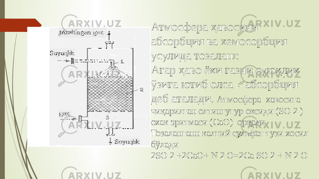 Атмосфера ҳавосини абсорбция ва хемосорбция усулида тозалаш: Агар ҳаво ёки газни суюқлик ўзига ютиб олса – абсорбция деб аталади. Атмосфера хавосига чиқарилган олтингугур оксиди (SO 2 ) охак эритмаси (СaO) орқали Тозаланганн калций сульфат тузи хосил бўлади 2SO 2 +2СaO+ N 2 O=2Сa SO 2 + N 2 O 