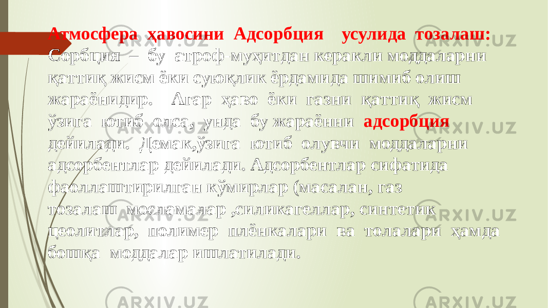 Атмосфера ҳавосини Адсорбция усулида тозалаш: Сорбция – бу атроф-муҳитдан керакли моддаларни қаттиқ жисм ёки суюқлик ёрдамида шимиб олиш жараёнидир. Агар ҳаво ёки газни қаттиқ жисм ўзига ютиб олса, унда бу жараённи адсорбция дейилади. Демак,ўзига ютиб олувчи моддаларни адсорбентлар дейилади. Адсорбентлар сифатида фаоллаштирилган кўмирлар (масалан, газ тозалаш мосламалар ,силикагеллар, синтетик цеолитлар, полимер плёнкалари ва толалари ҳамда бошқа моддалар ишлатилади. 