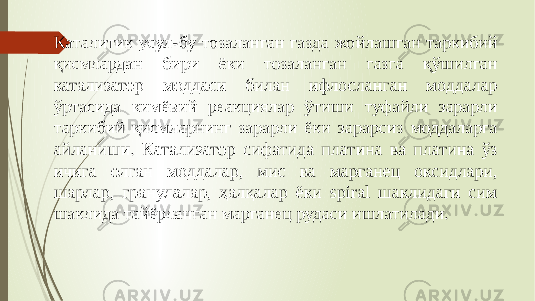 Каталитик усул-бу тозаланган газда жойлашган таркибий қисмлардан бири ёки тозаланган газга қўшилган катализатор моддаси билан ифлосланган моддалар ўртасида кимёвий реакциялар ўтиши туфайли зарарли таркибий қисмларнинг зарарли ёки зарарсиз моддаларга айланиши. Катализатор сифатида платина ва платина ўз ичига олган моддалар, мис ва марганец оксидлари, шарлар, гранулалар, ҳалқалар ёки spiral шаклидаги сим шаклида тайёрланган марганец рудаси ишлатилади. 