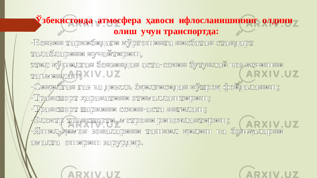 Ўзбекистонда атмосфера ҳавоси ифлосланишининг олдини олиш учун транспортда: -Бензин таркибидаги қўрғошинга нисбатан стандарт талабларини кучайтириш, этил қўшилган бензиндан аста-секин бутунлай воз кечишни таъминлаш; -Сиқилган газ ва дизель ёқилғисидан кўпроқ фойдаланиш; -Транспорт ҳаракатини отималлаштириш; -Транспорт паркини секин-аста янгилаш; -Электр транспорти, метрони ривожлантириш; -Яшил-ҳимоя зоналарини ташкил қилиш ва бошқаларни амалга ошириш зарурдир. 