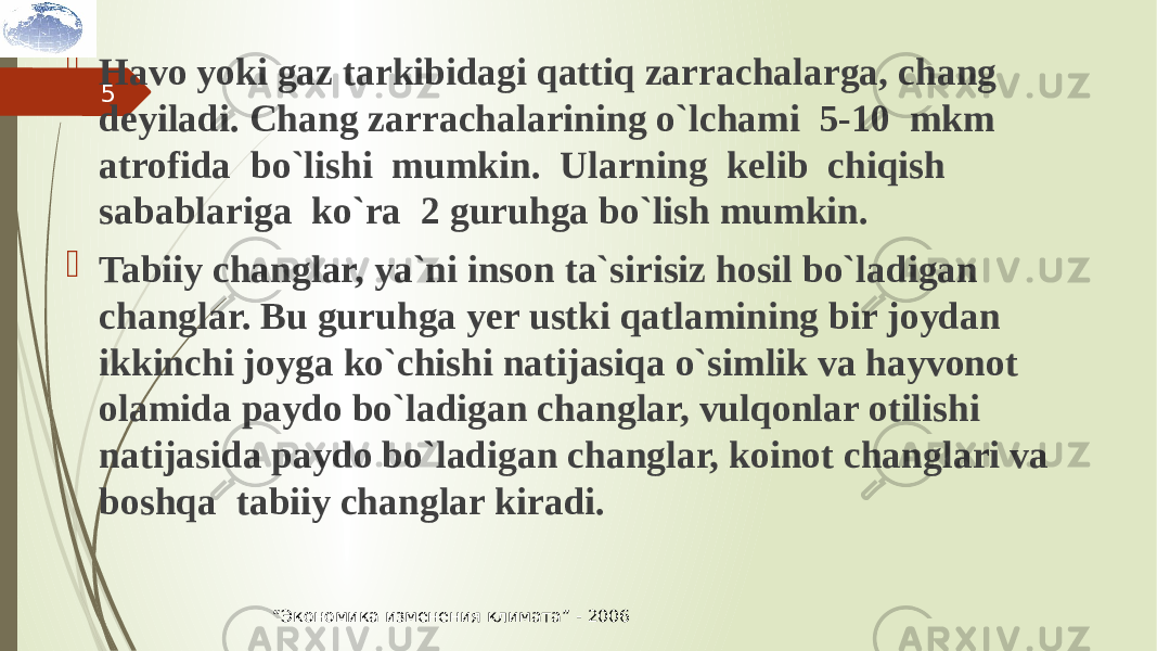 5 Havo yoki gaz tarkibidagi qattiq zarrachalarga, chang deyiladi. Chang zarrachalarining o`lchami 5-10 mkm atrofida bo`lishi mumkin. Ularning kelib chiqish sabablariga ko`ra 2 guruhga bo`lish mumkin.  Tabiiy changlar, ya`ni inson ta`sirisiz hosil bo`ladigan changlar. Bu guruhga yer ustki qatlamining bir joydan ikkinchi joyga ko`chishi natijasiqa o`simlik va hayvonot olamida paydo bo`ladigan changlar, vulqonlar otilishi natijasida paydo bo`ladigan changlar, koinot changlari va boshqa tabiiy changlar kiradi. “ Экономика изменения климата” - 2006 