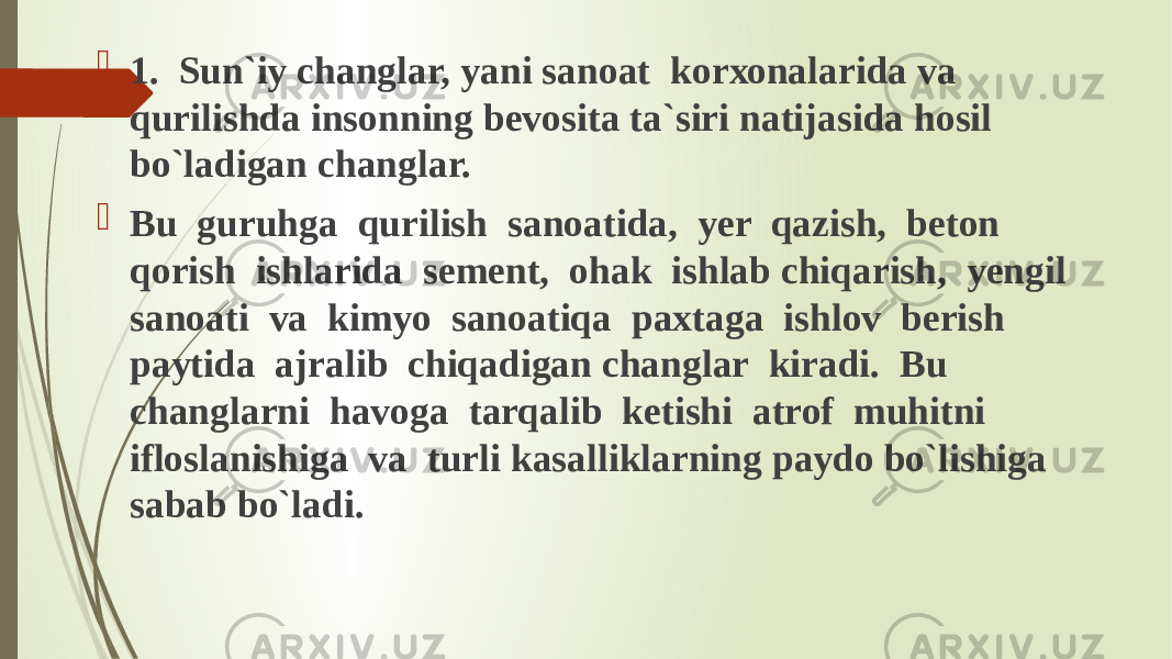  1. Sun`iy changlar, yani sanoat kоrхоnаlаridа va qurilishda insonning bevosita ta`siri natijasida hosil bo`ladigan changlar.  Bu guruhga qurilish sanoatida, yer qazish, beton qorish ishlarida sement, ohak ishlab chiqarish, yengil sanoati va kimyo sanoatiqa paxtaga ishlov berish paytida ajralib chiqadigan changlar kiradi. Bu changlarni havoga tarqalib ketishi atrof muhitni ifloslanishiga va turli kasalliklarning paydo bo`lishiga sabab bo`ladi. 