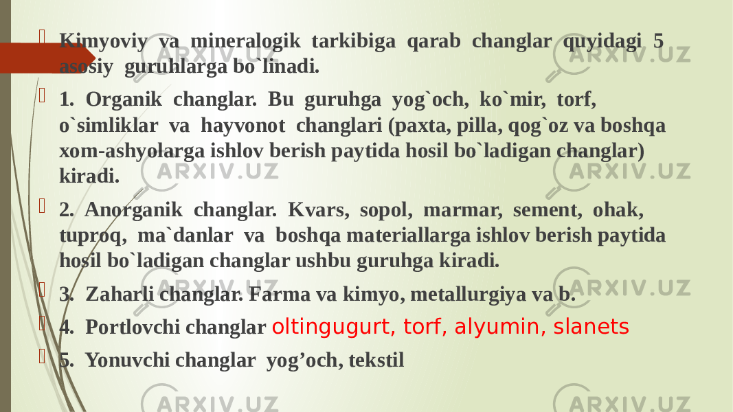  Kimyoviy va mineralogik tarkibiga qarab changlar quyidagi 5 asosiy guruhlarga bo`linadi.  1. Organik changlar. Bu guruhga yog`och, ko`mir, torf, o`simliklar va hayvonot changlari (paxta, pilla, qog`oz va boshqa xom-ashyolarga ishlov berish paytida hosil bo`ladigan changlar) kiradi.  2. Anorganik changlar. Kvars, sopol, marmar, sement, ohak, tuproq, ma`danlar va boshqa materiallarga ishlov berish paytida hosil bo`ladigan changlar ushbu guruhga kiradi.  3. Zaharli changlar. Farma va kimyo, metallurgiya va b.  4. Portlovchi changlar oltingugurt, torf, alyumin, slanets  5. Yonuvchi changlar yog’och, tekstil 