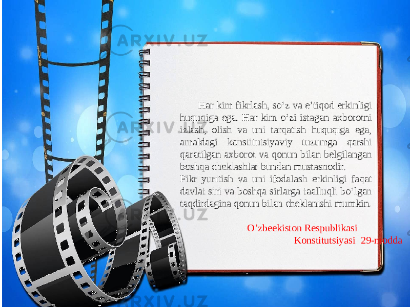  Har kim fikrlash, so‘z va e’tiqod erkinligi huquqiga ega. Har kim o‘zi istagan axborotni izlash, olish va uni tarqatish huquqiga ega, amaldagi konstitutsiyaviy tuzumga qarshi qaratilgan axborot va qonun bilan belgilangan boshqa cheklashlar bundan mustasnodir. Fikr yuritish va uni ifodalash erkinligi faqat davlat siri va boshqa sirlarga taalluqli bo‘lgan taqdirdagina qonun bilan cheklanishi mumkin. O’zbeekiston Respublikasi Konstitutsiyasi 29-modda 