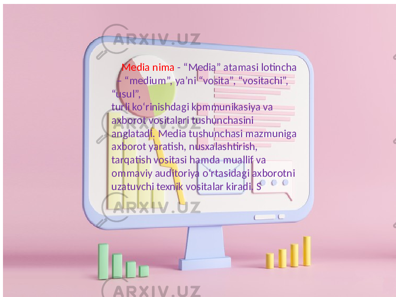  Media nima - “Media” atamasi lotincha – “medium”, ya’ni “vosita”, “vositachi”, “usul”, turli ko‘rinishdagi kommunikasiya va axborot vositalari tushunchasini anglatadi. Media tushunchasi mazmuniga axborot yaratish, nusxalashtirish, tarqatish vositasi hamda muallif va ommaviy auditoriya o‘rtasidagi axborotni uzatuvchi texnik vositalar kiradi. S 