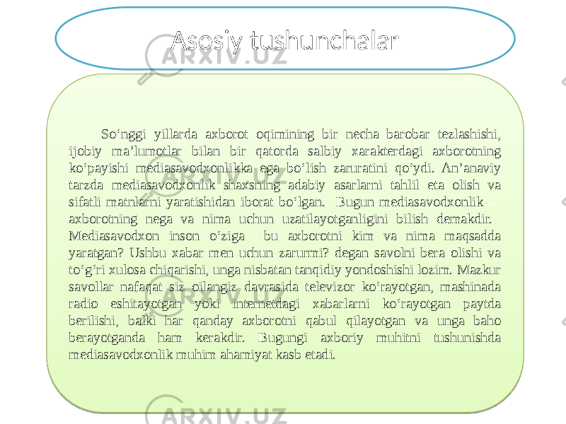  So‘nggi yillarda axborot oqimining bir necha barobar tezlashishi, ijobiy ma’lumotlar bilan bir qatorda salbiy xarakterdagi axborotning ko‘payishi mediasavodxonlikka ega bo‘lish zaruratini qo‘ydi. An’anaviy tarzda mediasavodxonlik shaxsning adabiy asarlarni tahlil eta olish va sifatli matnlarni yaratishidan iborat bo‘lgan. Bugun mediasavodxonlik – axborotning nega va nima uchun uzatilayotganligini bilish demakdir. Mediasavodxon inson o‘ziga bu axborotni kim va nima maqsadda yaratgan? Ushbu xabar men uchun zarurmi? degan savolni bera olishi va to‘g‘ri xulosa chiqarishi, unga nisbatan tanqidiy yondoshishi lozim. Mazkur savollar nafaqat siz oilangiz davrasida televizor ko‘rayotgan, mashinada radio eshitayotgan yoki internetdagi xabarlarni ko‘rayotgan paytda berilishi, balki har qanday axborotni qabul qilayotgan va unga baho berayotganda ham kerakdir. Bugungi axboriy muhitni tushunishda mediasavodxonlik muhim ahamiyat kasb etadi. Asosiy tushunchalar 03 1A 0721 230E1B24081C07 0F08 0B0725080F 0813140E100E0F 04 1C081008 0F0E1B171B1007 0B08150E0D0D 10080607 14051007 14051008 0905 