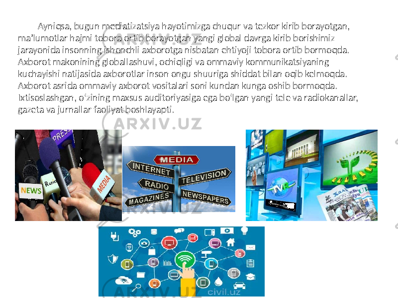 Ayniqsa, bugun mediatizatsiya hayotimizga chuqur va tezkor kirib borayotgan, ma’lumotlar hajmi tobora ortib borayotgan yangi global davrga kirib borishimiz jarayonida insonning ishonchli axborotga nisbatan ehtiyoji tobora ortib bormoqda. Axborot makonining globallashuvi, ochiqligi va ommaviy kommunikatsiyaning kuchayishi natijasida axborotlar inson ongu shuuriga shiddat bilan oqib kelmoqda. Axborot asrida ommaviy axborot vositalari soni kundan kunga oshib bormoqda. Ixtisoslashgan, o‘zining maxsus auditoriyasiga ega bo‘lgan yangi tele va radiokanallar, gazeta va jurnallar faoliyat boshlayapti. 