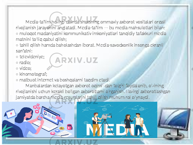  Media-ta’lim hozirgi davrda shaxsning ommaviy axborot vositalari orqali rivojlanish jarayonini anglatadi. Media-ta’lim — bu media mahsulotlari bilan: • muloqot madaniyatini kommunikativ imkoniyatlari tanqidiy tafakkuri media matnini to‘liq qabul qilish; • tahlil qilish hamda baholashdan iborat. Media-savodxonlik insonga ekranli san’atni: • televideniye; • radio; • video; • kinomotograf; • matbuot internet va boshqalarni taqdim etadi. Manbalardan kelayotgan axborot oqimi¬dan to‘g‘ri foydalanib, o‘zining rivojlanishi uchun kerakli bo‘lgan axborotlarni o‘rganish. Hozirgi axborotlashgan jamiyatda barcha media-resurslarini tahlil qilish muhum rol o‘ynaydi. 