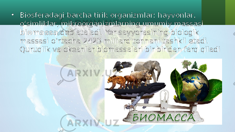 • Biosferadagi barcha tirik organizmlar: hayvonlar, o‘simliklar, mikroorganizmlarning umumiy massasi biomassa deb ataladi. Yer sayyorasining biologik massasi o‘rtacha 2423 milliard tonnani tashkil etadi. Quruqlik va okeanlar biomassalari bir-biridan farq qiladi 