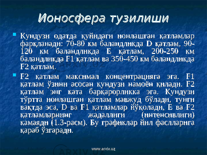 Ионосфера тузилишиИоносфера тузилиши  Кундузи одатда қуйидаги ионлашган қатламлар Кундузи одатда қуйидаги ионлашган қатламлар фарқланади: 70-80 км баландликда D қатлам, 90-фарқланади: 70-80 км баландликда D қатлам, 90- 120 км баландликда Е қатлам, 200-250 км 120 км баландликда Е қатлам, 200-250 км баландликда F1 қатлам ва 350-450 км баландликда баландликда F1 қатлам ва 350-450 км баландликда F2 қатлам.F2 қатлам.  F2 қатлам максимал концентрацияга эга. F1 F2 қатлам максимал концентрацияга эга. F1 қатлам ўзини асосан кундузи намоён қилади. F2 қатлам ўзини асосан кундузи намоён қилади. F2 қатлам энг ката барқарорликка эга. Кундузи қатлам энг ката барқарорликка эга. Кундузи тўртта ионлашган қатлам мавжуд бўлади, тунги тўртта ионлашган қатлам мавжуд бўлади, тунги вақтда эса, D ва F1 қатламлар йўқолади, Е ва F2 вақтда эса, D ва F1 қатламлар йўқолади, Е ва F2 қатламларнинг жадаллиги (интенсивлиги) қатламларнинг жадаллиги (интенсивлиги) камаяди (1.3-расм). Бу графиклар йил фаслларига камаяди (1.3-расм). Бу графиклар йил фаслларига қараб ўзгаради.қараб ўзгаради. www.arxiv.uzwww.arxiv.uz 