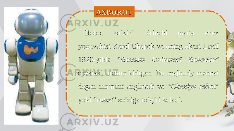 Robot so‘zini birinchi marta chex yozuvchisi Karel Chapek va uning ukasi Losif 1920-yilda “ Rossum Universal Robotlar ” spektakli uchun kiritgan. Bu majburiy mehnat degan ma’noni anglatadi va “ Chexiya robot ” yoki “ robot ” so‘ziga to‘g‘ri keladi.AXBOROT 