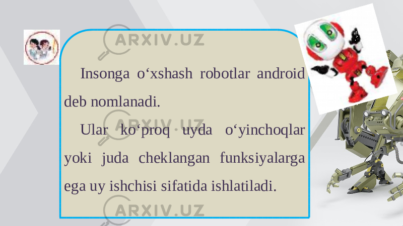 Insonga o‘xshash robotlar android deb nomlanadi. Ular ko‘proq uyda o‘yinchoqlar yoki juda cheklangan funksiyalarga ega uy ishchisi sifatida ishlatiladi. 