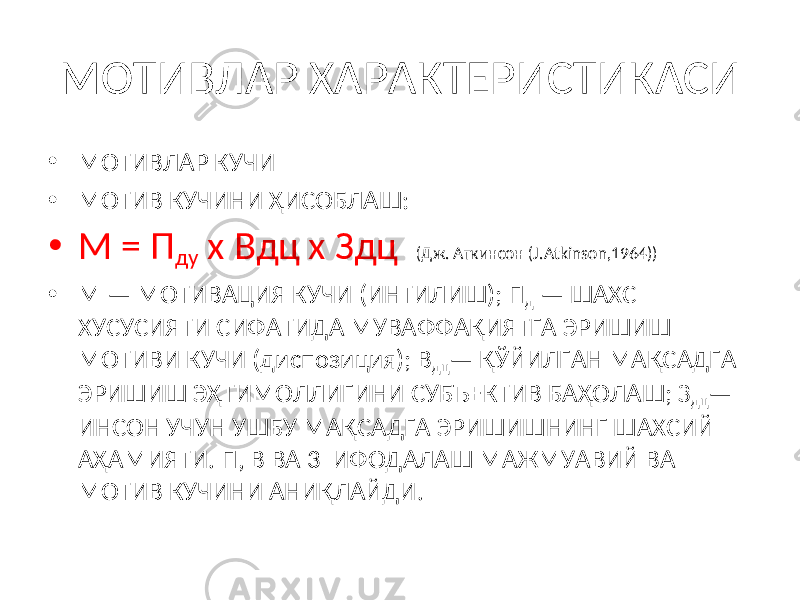 МОТИВЛАР ХАРАКТЕРИСТИКАСИ • МОТИВЛАР КУЧИ • МОТИВ КУЧИНИ ҲИСОБЛАШ: • М = П ду х Вдц х Здц (Дж. Аткинсон ( J . Atkinson ,1964)) • М — МОТИВАЦИЯ КУЧИ (ИНТИЛИШ); П д — ШАХС ХУСУСИЯТИ СИФАТИДА МУВАФФАҚИЯТГА ЭРИШИШ МОТИВИ КУЧИ (диспозиция); В дц — ҚЎЙИЛГАН МАҚСАДГА ЭРИШИШ ЭҲТИМОЛЛИГИНИ СУБЪЕКТИВ БАҲОЛАШ; З дц — ИНСОН УЧУН УШБУ МАҚСАДГА ЭРИШИШНИНГ ШАХСИЙ АҲАМИЯТИ. П, В ВА 3 ИФОДАЛАШ МАЖМУАВИЙ ВА МОТИВ КУЧИНИ АНИҚЛАЙДИ. 