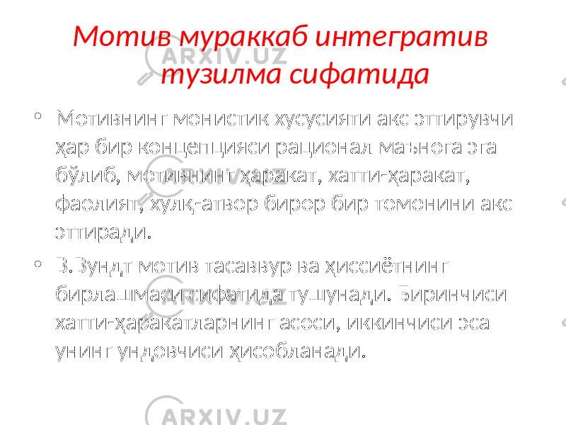 Мотив мураккаб интегратив тузилма сифатида • Мотивнинг монистик хусусияти акс эттирувчи ҳар бир концепцияси рационал маънога эга бўлиб, мотивнинг ҳаракат, хатти-ҳаракат, фаолият, хулқ-атвор бирор бир томонини акс эттиради. • В.Вундт мотив тасаввур ва ҳиссиётнинг бирлашмаси сифатида тушунади. Биринчиси хатти-ҳаракатларнинг асоси, иккинчиси эса унинг ундовчиси ҳисобланади. 