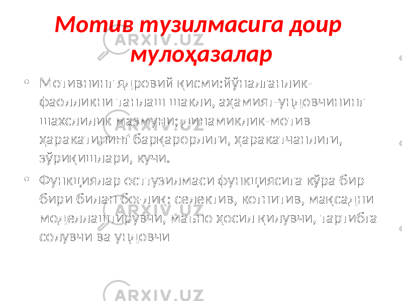 Мотив тузилмасига доир мулоҳазалар • Мотивнинг ядровий қисми:йўналганлик- фаолликни танлаш шакли, аҳамият-ундовчининг шахслилик мазмуни; динамиклик-мотив ҳаракатининг барқарорлиги, ҳаракатчанлиги, зўриқишлари, кучи. • Функциялар осттузилмаси функциясига кўра бир бири билан боғлиқ: селектив, когнитив, мақсадни моделлаштирувчи, маъно ҳосил қилувчи, тартибга солувчи ва ундовчи 