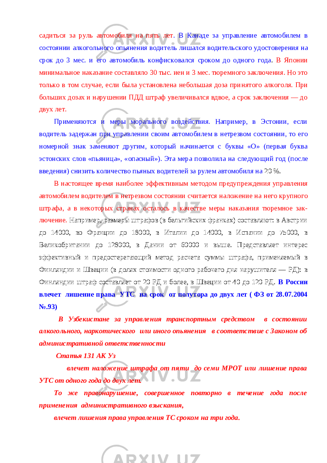 садиться за руль автомобиля на пять лет . В Канаде за управление автомобилем в состоянии алкогольного опьянения водитель лишался водитель ского удостоверения на срок до 3 мес. и его автомобиль конфиско вался сроком до одного года . В Японии минимальное наказание составляло 30 тыс. иен и 3 мес. тюремного заключения. Но это только в том случае, если была установлена небольшая доза при нятого алкоголя. При больших дозах и нарушении ПДД штраф увеличивался вдвое, а срок заключения — до двух лет. Применяются и меры морального воздействия. Например, в Эстонии, если водитель задержан при управлении своим автомо билем в нетрезвом состоянии, то его номерной знак заменяют другим, который начинается с буквы «О» (первая буква эстон ских слов «пьяница», «опасный»). Эта мера позволила на следую щий год (после введения) снизить количество пьяных водителей за рулем автомобиля на 20 %. В настоящее время наиболее эффективным методом преду преждения управления автомобилем водителем в нетрезвом со стоянии считается наложение на него крупного штрафа, а в неко торых странах осталось в качестве меры наказания тюремное зак - лючение. Например, размеры штрафов (в бельгийских франках) составляют: в Австрии до 14000, во Франции до 18000, в Италии до 14000, в Испании до 75000, в Великобритании до 128000, в Дании от 60000 и выше. Представляет интерес эффективный и предостерегающий метод расчета суммы штрафа, применяемый в Финляндии и Швеции (в долях стоимости одного рабочего дня нарушителя — РД): в Финляндии штраф составляет от 20 РД и более, в Швеции от 40 до 120 РД. В России влечет лишение права УТС на срок от полутора до двух лет ( ФЗ от 28.07.2004 №.93) В Узбекистане за управления транспортным средством в состоянии алкогольного, наркотического или иного опьянения в соответствие с Законом об административной ответственности Статья 131 АК Уз влечет наложение штрафа от пяти до семи МРОТ или лишение права УТС от одного года до двух лет. То же правонарушение, совершенное повторно в течение года после применения административного взыскания, влечет лишения права управления ТС сроком на три года. 