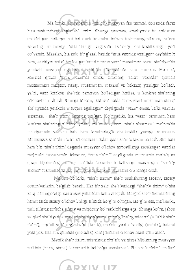  Ma`lumki, ilmiy termin (istiloh) muayyan fan tarmo/i doirasida faqat bitta tushunchani anglatishi lozim. Shunga qaramay, amaliyotda bu qoidadan chekinilgan hollarga bot-bot duch kelamiz: ba`zan tushunmaganlikdan, ba`zan so`zning an`anaviy ishlatilishiga ergashib istilohiy chalkashliklarga yo`l qo`yamiz. Masalan, biz aniq bir g`azal haqida &#34;aruz vaznida yozilgan&#34; deyishimiz ham, adabiyot tarixi haqida gapiraturib &#34;aruz vazni musulmon sharq she`riyatida yetakchi mavqeni egallagan&#34; qabilida fikrlashimiz ham mumkin. Holbuki, konkret g`azal &#34;aruz vazni&#34;da emas, aruzning &#34;falon vaznida&#34; (ramali musammani maqsur, xazaji musammani maxzuf va hokazo) yozilgan bo`ladi, ya`ni, vazn konkret she`rda namoyon bo`ladigan hodisa, u konkret she`rning o`lchovini bildiradi. Shunga binoan, ikkinchi holda &#34;aruz vazni musulmon sharqi she`riyatida yetakchi mavqeni egallagan&#34; deyilganda &#34;vazn&#34; emas, balki vaznlar sistemasi - she`r tizimi nazarda tutilgan. Ko`rinadiki, biz &#34;vazn&#34; terminini ham konkret she`rning o`lchovi (metr) ma`nosida, ham &#34;she`r sistemasi&#34; ma`nosida ishlatyapmiz va shu bois ham terminologik chalkashlik yuzaga kelmoqda. Mutaxassis sifatida biz bu xil chalkashlikdan qochishimiz lozim bo`ladi. Shu bois ham biz &#34;she`r tizimi deganda muayyan o`lchov tamoyillarga asoslangan vaznlar majmuini tushunamiz. Masalan, &#34;aruz tizimi&#34; deyilganda misralarda cho`ziq va qisqa hijolarning ma`lum tartibda takrorlanib kelishiga asoslangan &#34;she`riy sitema&#34; tushuniladiki, bu tizim yuzlab konkret vaznlarni o`z ichiga oladi. Ma`lum bo`ldiki, &#34;she`r tizimi&#34; she`r tuzilishining asosini, asosiy qonuniyatlarini belgilab beradi. Har bir xalq she`riyatidagi &#34;she`riy tizim&#34; o`sha xalq tilining o`ziga xos xususiyatlaridan kelib chiqadi. Mavjud she`r tizimlarining hammasida asosiy o`lchov birligi sifatida bo`g`in olingan. Bo`g`in esa, ma`lumki, turli tillarda turlicha sifatiy va miqdoriy ko`rsatkichlarga ega. Shunga ko`ra, jahon xalqlari she`riyatida mavjud she`riy sistemalar bo`g`inning miqdori (sillabik she`r tizimi), urg`uli yoki urg`usizligi (tonik), cho`ziq yoki qisqaligi (metrik), baland yoki past talaffuz qilinishi (melodik) kabi jihatlarni o`lchov asosi qilib oladi. Metrik she`r tizimi misralarda cho`ziq va qisqa hijolarning muayyan tartibda (rukn, stopa) takrorlanib kelishiga asoslanadi. Bu she`r tizimi unlilari 